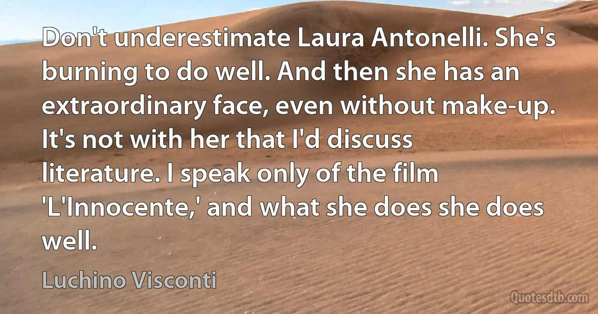 Don't underestimate Laura Antonelli. She's burning to do well. And then she has an extraordinary face, even without make-up. It's not with her that I'd discuss literature. I speak only of the film 'L'Innocente,' and what she does she does well. (Luchino Visconti)