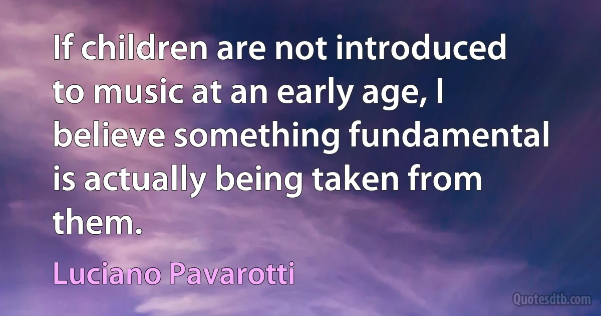 If children are not introduced to music at an early age, I believe something fundamental is actually being taken from them. (Luciano Pavarotti)