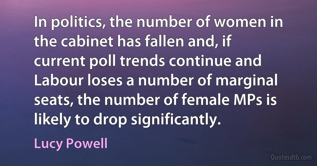 In politics, the number of women in the cabinet has fallen and, if current poll trends continue and Labour loses a number of marginal seats, the number of female MPs is likely to drop significantly. (Lucy Powell)