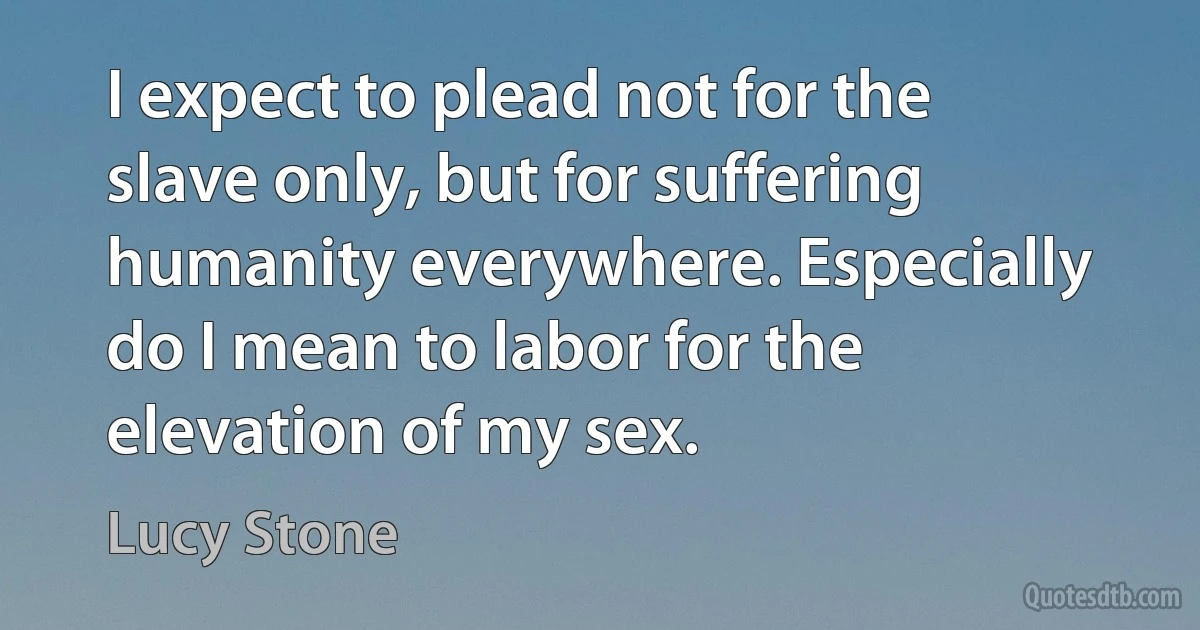 I expect to plead not for the slave only, but for suffering humanity everywhere. Especially do I mean to labor for the elevation of my sex. (Lucy Stone)