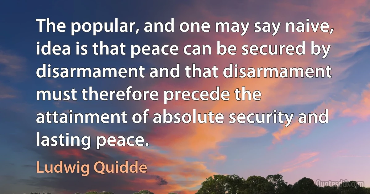 The popular, and one may say naive, idea is that peace can be secured by disarmament and that disarmament must therefore precede the attainment of absolute security and lasting peace. (Ludwig Quidde)