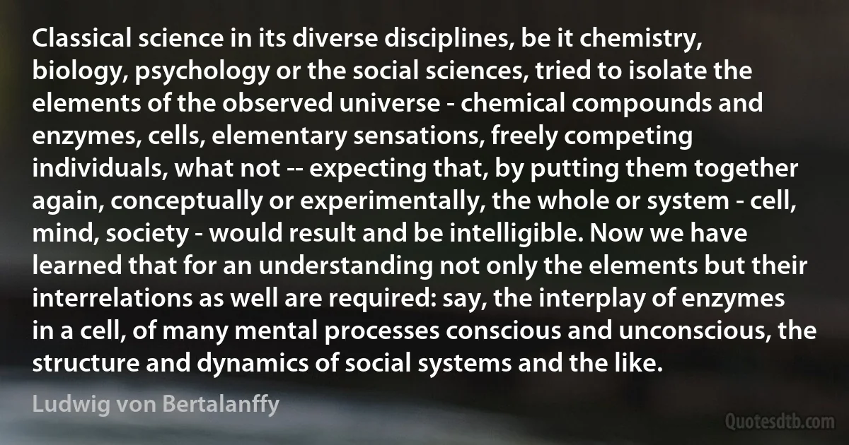 Classical science in its diverse disciplines, be it chemistry, biology, psychology or the social sciences, tried to isolate the elements of the observed universe - chemical compounds and enzymes, cells, elementary sensations, freely competing individuals, what not -- expecting that, by putting them together again, conceptually or experimentally, the whole or system - cell, mind, society - would result and be intelligible. Now we have learned that for an understanding not only the elements but their interrelations as well are required: say, the interplay of enzymes in a cell, of many mental processes conscious and unconscious, the structure and dynamics of social systems and the like. (Ludwig von Bertalanffy)