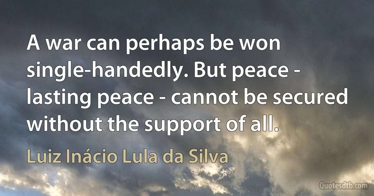 A war can perhaps be won single-handedly. But peace - lasting peace - cannot be secured without the support of all. (Luiz Inácio Lula da Silva)