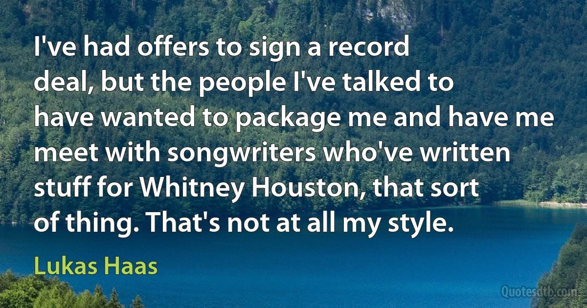 I've had offers to sign a record deal, but the people I've talked to have wanted to package me and have me meet with songwriters who've written stuff for Whitney Houston, that sort of thing. That's not at all my style. (Lukas Haas)