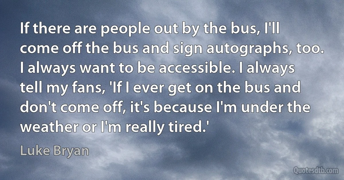 If there are people out by the bus, I'll come off the bus and sign autographs, too. I always want to be accessible. I always tell my fans, 'If I ever get on the bus and don't come off, it's because I'm under the weather or I'm really tired.' (Luke Bryan)