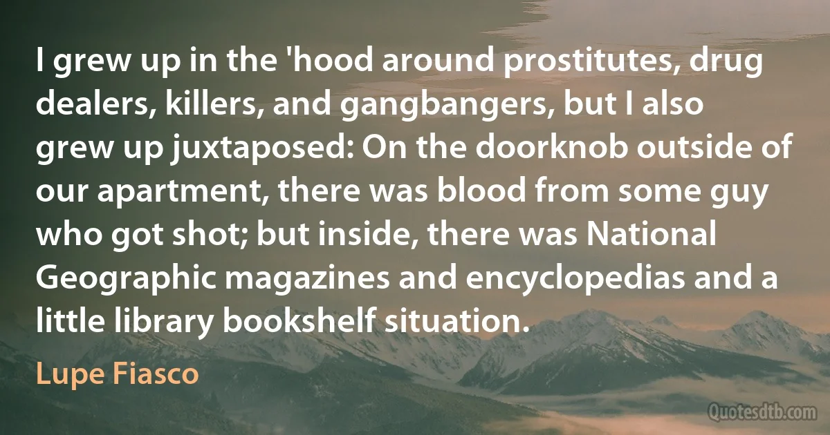 I grew up in the 'hood around prostitutes, drug dealers, killers, and gangbangers, but I also grew up juxtaposed: On the doorknob outside of our apartment, there was blood from some guy who got shot; but inside, there was National Geographic magazines and encyclopedias and a little library bookshelf situation. (Lupe Fiasco)