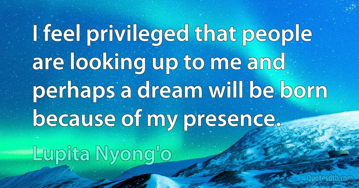 I feel privileged that people are looking up to me and perhaps a dream will be born because of my presence. (Lupita Nyong'o)