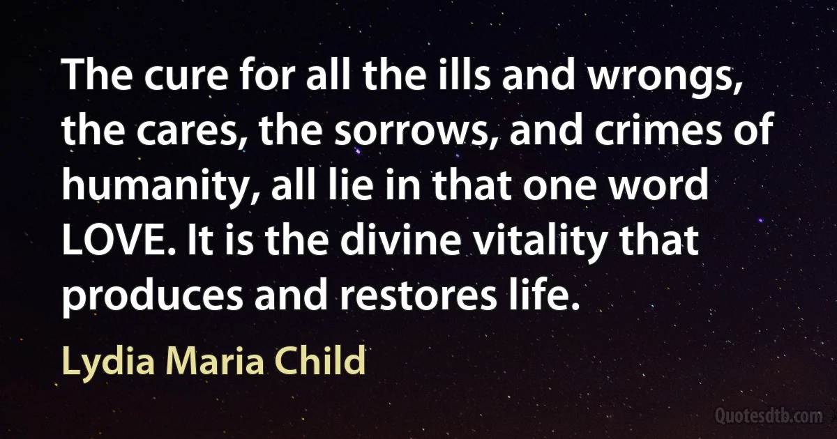 The cure for all the ills and wrongs, the cares, the sorrows, and crimes of humanity, all lie in that one word LOVE. It is the divine vitality that produces and restores life. (Lydia Maria Child)