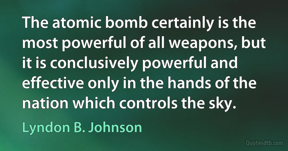 The atomic bomb certainly is the most powerful of all weapons, but it is conclusively powerful and effective only in the hands of the nation which controls the sky. (Lyndon B. Johnson)