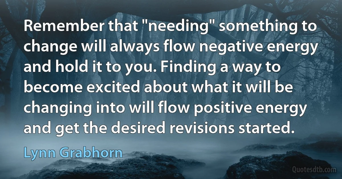 Remember that "needing" something to change will always flow negative energy and hold it to you. Finding a way to become excited about what it will be changing into will flow positive energy and get the desired revisions started. (Lynn Grabhorn)