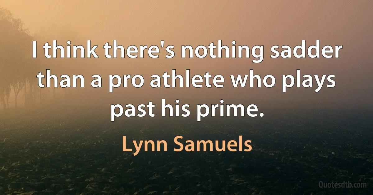 I think there's nothing sadder than a pro athlete who plays past his prime. (Lynn Samuels)