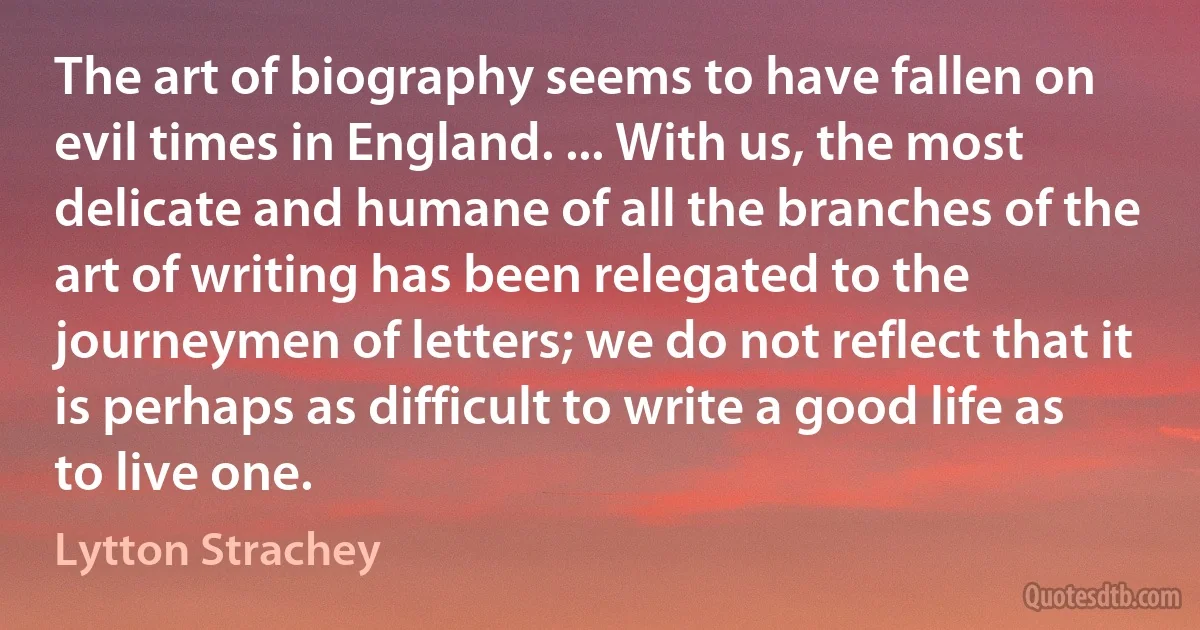 The art of biography seems to have fallen on evil times in England. ... With us, the most delicate and humane of all the branches of the art of writing has been relegated to the journeymen of letters; we do not reflect that it is perhaps as difficult to write a good life as to live one. (Lytton Strachey)