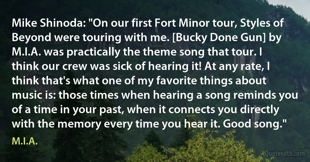 Mike Shinoda: "On our first Fort Minor tour, Styles of Beyond were touring with me. [Bucky Done Gun] by M.I.A. was practically the theme song that tour. I think our crew was sick of hearing it! At any rate, I think that's what one of my favorite things about music is: those times when hearing a song reminds you of a time in your past, when it connects you directly with the memory every time you hear it. Good song." (M.I.A.)