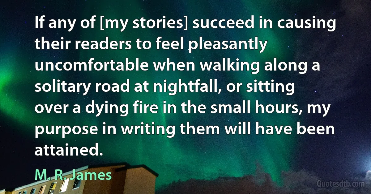 If any of [my stories] succeed in causing their readers to feel pleasantly uncomfortable when walking along a solitary road at nightfall, or sitting over a dying fire in the small hours, my purpose in writing them will have been attained. (M. R. James)