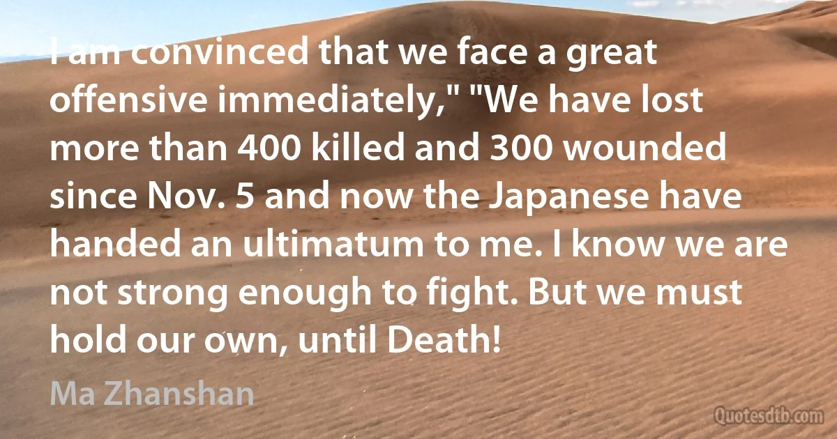 I am convinced that we face a great offensive immediately," "We have lost more than 400 killed and 300 wounded since Nov. 5 and now the Japanese have handed an ultimatum to me. I know we are not strong enough to fight. But we must hold our own, until Death! (Ma Zhanshan)