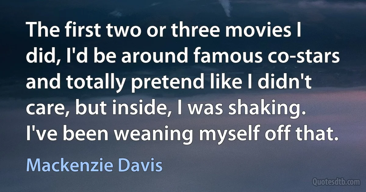 The first two or three movies I did, I'd be around famous co-stars and totally pretend like I didn't care, but inside, I was shaking. I've been weaning myself off that. (Mackenzie Davis)