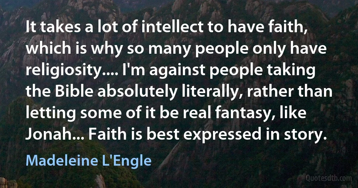 It takes a lot of intellect to have faith, which is why so many people only have religiosity.... I'm against people taking the Bible absolutely literally, rather than letting some of it be real fantasy, like Jonah... Faith is best expressed in story. (Madeleine L'Engle)