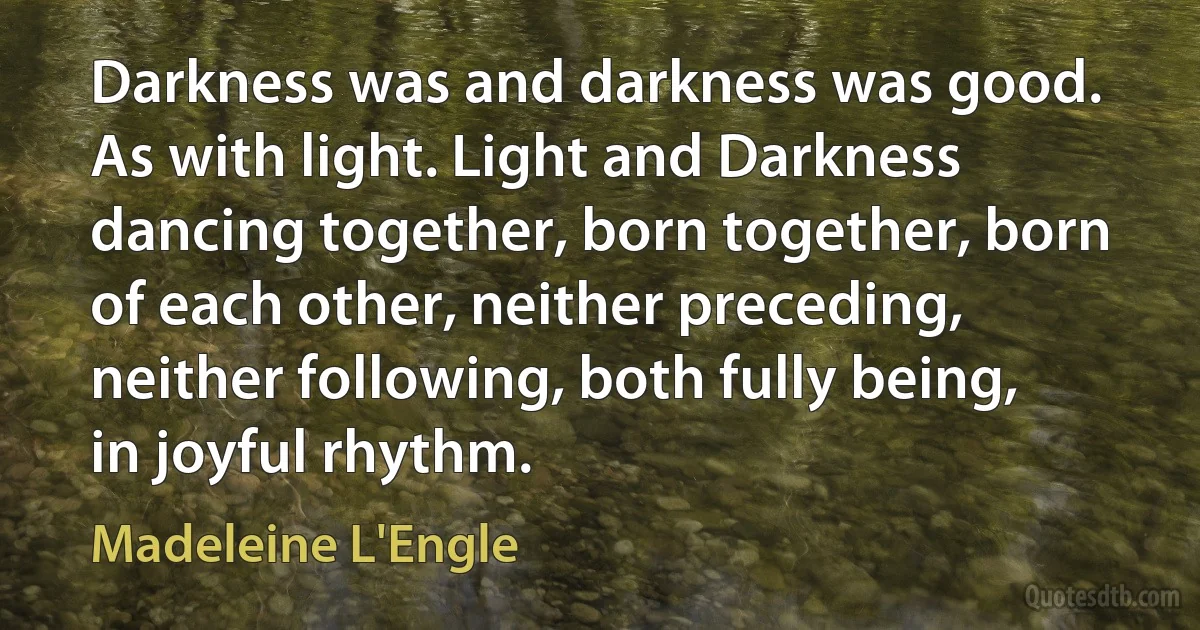 Darkness was and darkness was good. As with light. Light and Darkness dancing together, born together, born of each other, neither preceding, neither following, both fully being, in joyful rhythm. (Madeleine L'Engle)