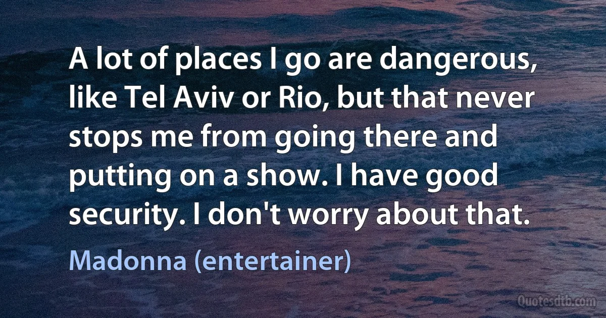 A lot of places I go are dangerous, like Tel Aviv or Rio, but that never stops me from going there and putting on a show. I have good security. I don't worry about that. (Madonna (entertainer))