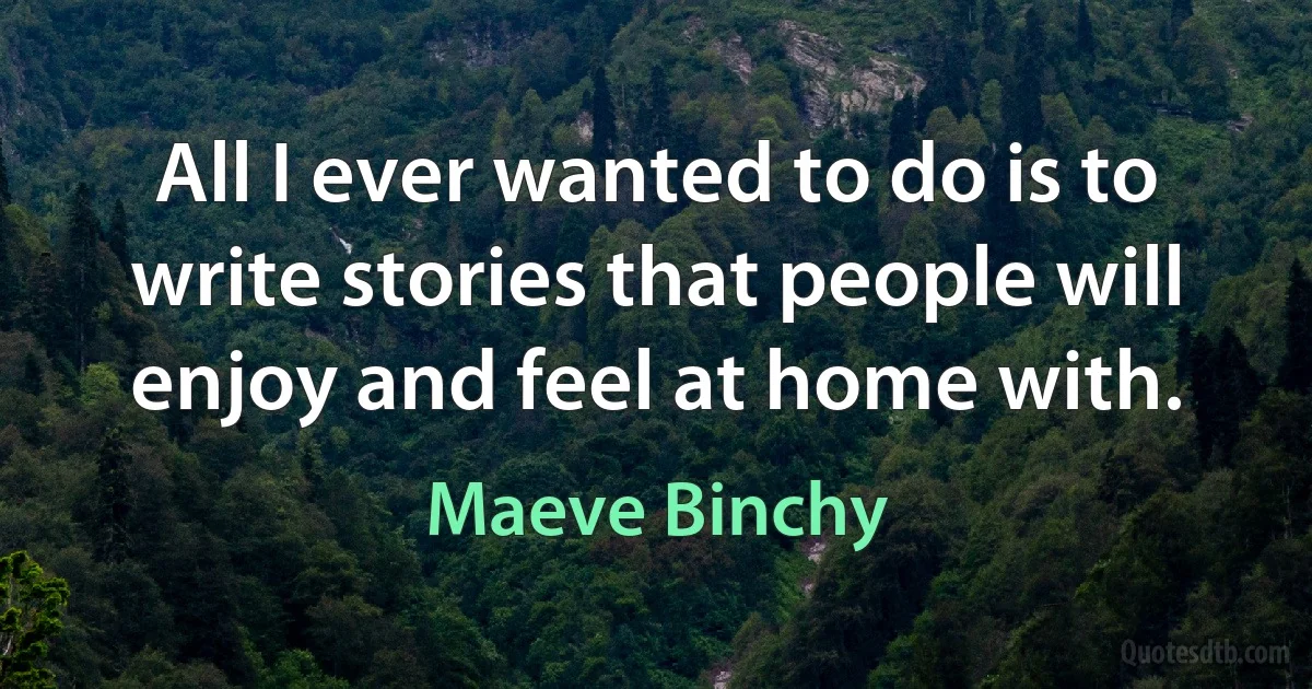 All I ever wanted to do is to write stories that people will enjoy and feel at home with. (Maeve Binchy)