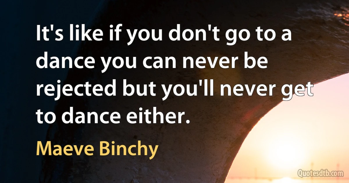 It's like if you don't go to a dance you can never be rejected but you'll never get to dance either. (Maeve Binchy)