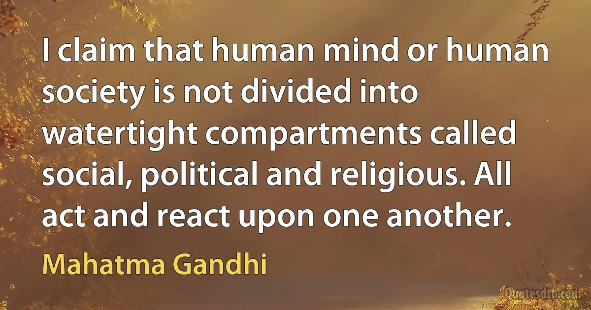 I claim that human mind or human society is not divided into watertight compartments called social, political and religious. All act and react upon one another. (Mahatma Gandhi)