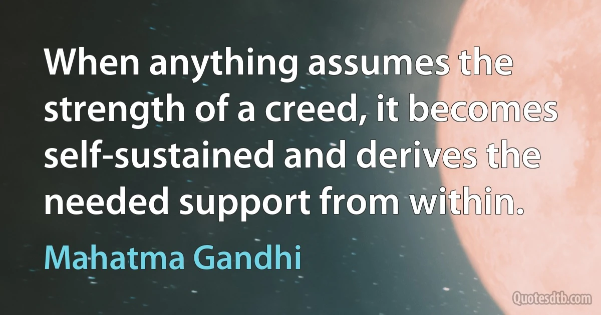 When anything assumes the strength of a creed, it becomes self-sustained and derives the needed support from within. (Mahatma Gandhi)