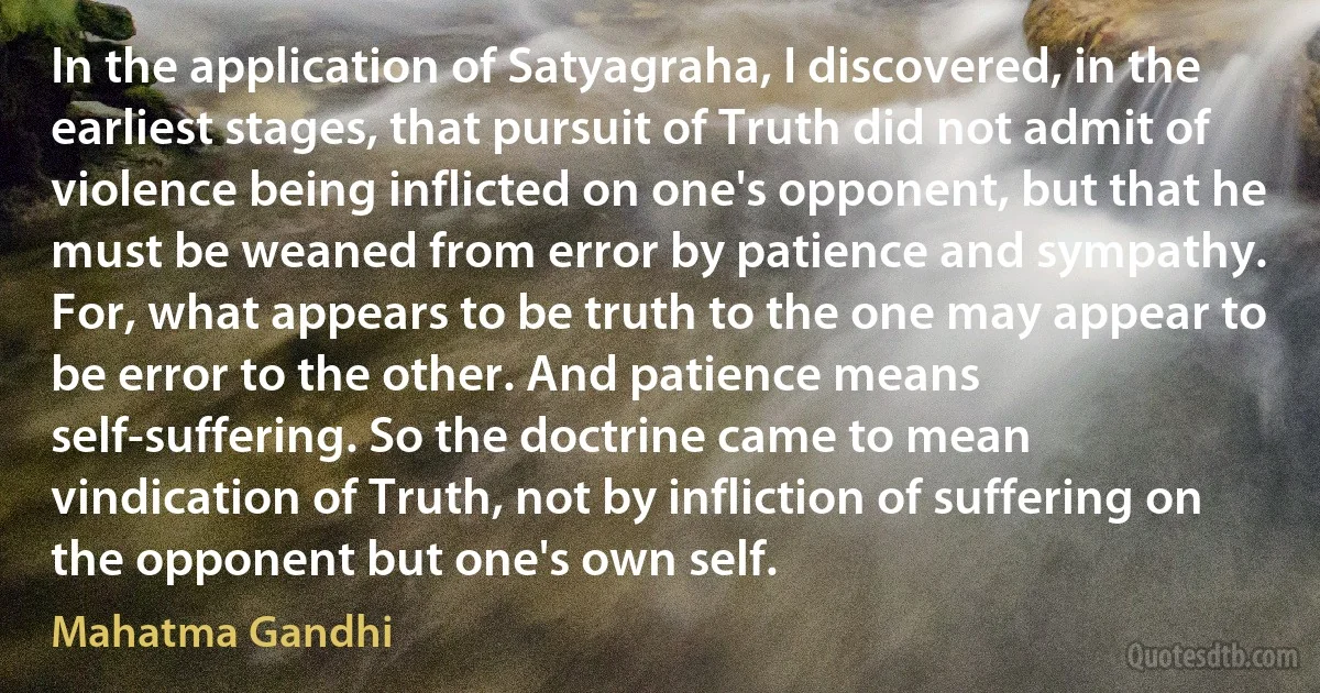 In the application of Satyagraha, I discovered, in the earliest stages, that pursuit of Truth did not admit of violence being inflicted on one's opponent, but that he must be weaned from error by patience and sympathy. For, what appears to be truth to the one may appear to be error to the other. And patience means self-suffering. So the doctrine came to mean vindication of Truth, not by infliction of suffering on the opponent but one's own self. (Mahatma Gandhi)