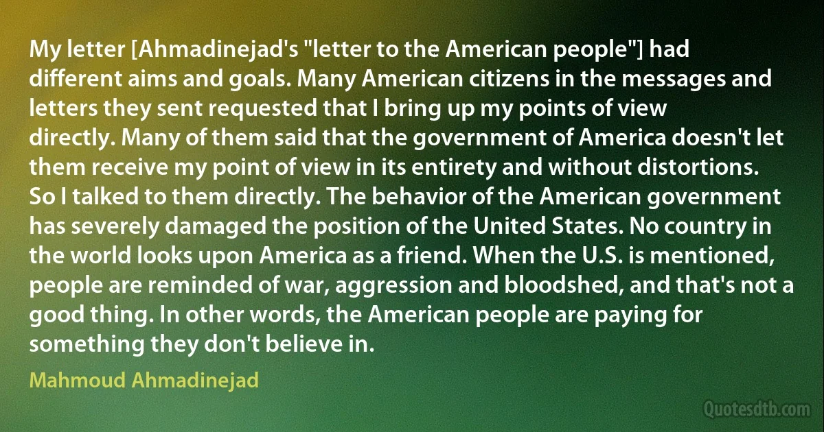 My letter [Ahmadinejad's "letter to the American people"] had different aims and goals. Many American citizens in the messages and letters they sent requested that I bring up my points of view directly. Many of them said that the government of America doesn't let them receive my point of view in its entirety and without distortions. So I talked to them directly. The behavior of the American government has severely damaged the position of the United States. No country in the world looks upon America as a friend. When the U.S. is mentioned, people are reminded of war, aggression and bloodshed, and that's not a good thing. In other words, the American people are paying for something they don't believe in. (Mahmoud Ahmadinejad)