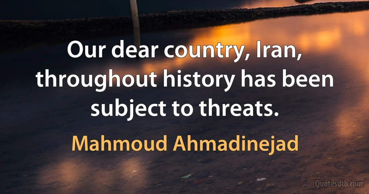 Our dear country, Iran, throughout history has been subject to threats. (Mahmoud Ahmadinejad)