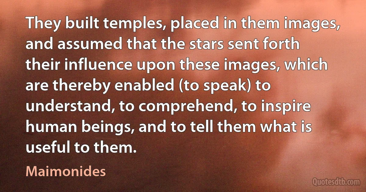 They built temples, placed in them images, and assumed that the stars sent forth their influence upon these images, which are thereby enabled (to speak) to understand, to comprehend, to inspire human beings, and to tell them what is useful to them. (Maimonides)