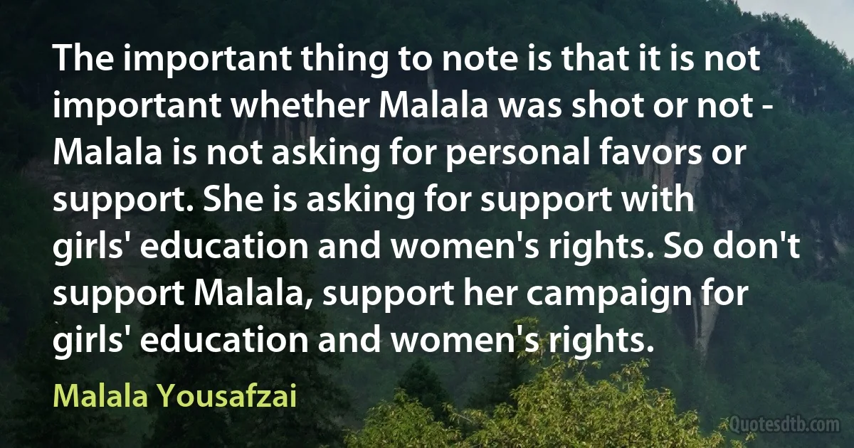 The important thing to note is that it is not important whether Malala was shot or not - Malala is not asking for personal favors or support. She is asking for support with girls' education and women's rights. So don't support Malala, support her campaign for girls' education and women's rights. (Malala Yousafzai)