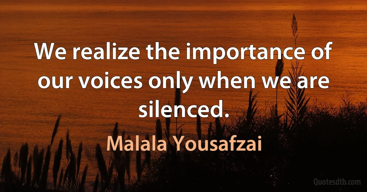 We realize the importance of our voices only when we are silenced. (Malala Yousafzai)