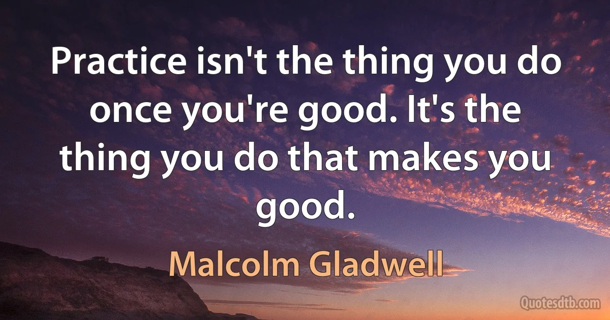 Practice isn't the thing you do once you're good. It's the thing you do that makes you good. (Malcolm Gladwell)