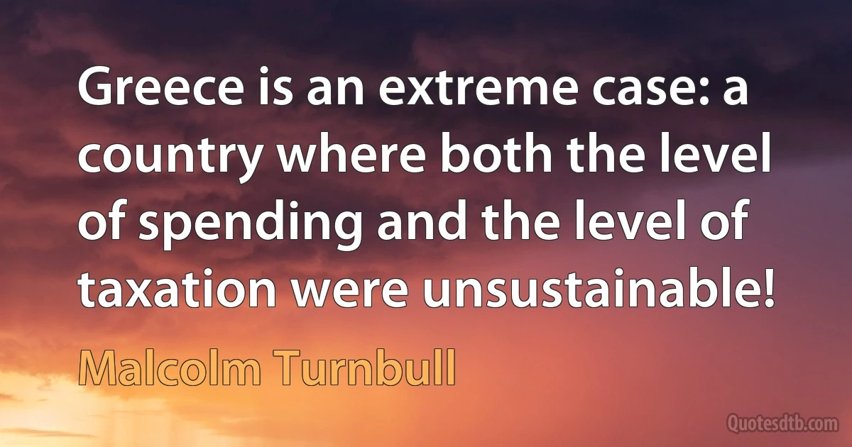 Greece is an extreme case: a country where both the level of spending and the level of taxation were unsustainable! (Malcolm Turnbull)