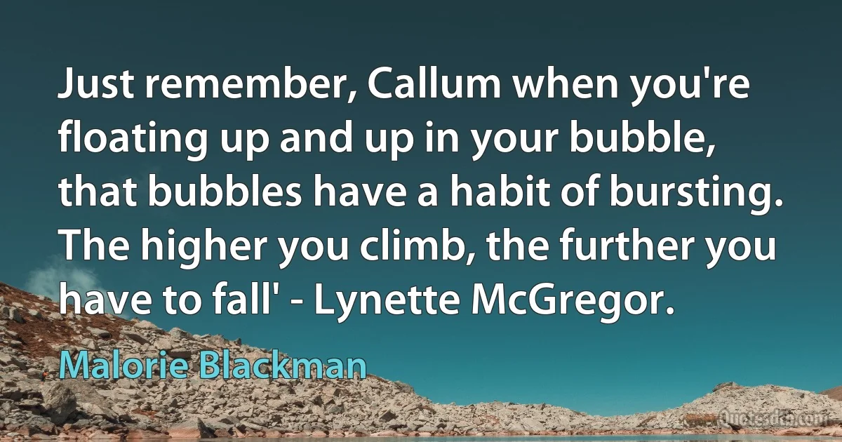 Just remember, Callum when you're floating up and up in your bubble, that bubbles have a habit of bursting. The higher you climb, the further you have to fall' - Lynette McGregor. (Malorie Blackman)