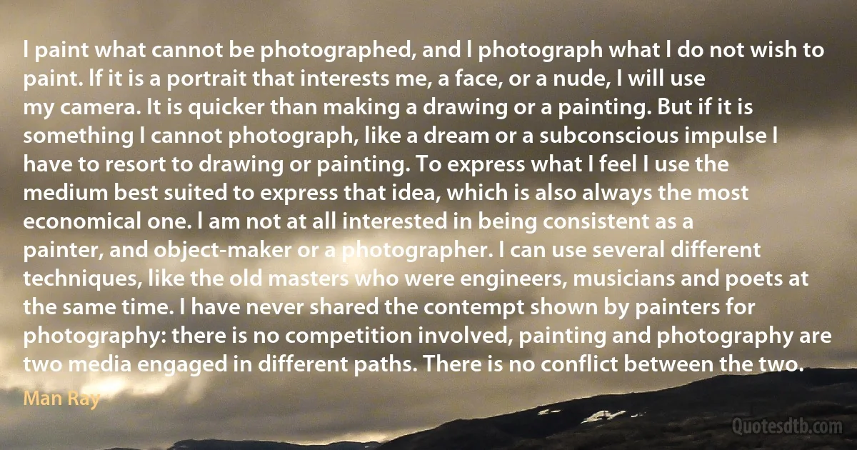 l paint what cannot be photographed, and l photograph what l do not wish to paint. lf it is a portrait that interests me, a face, or a nude, I will use my camera. It is quicker than making a drawing or a painting. But if it is something I cannot photograph, like a dream or a subconscious impulse I have to resort to drawing or painting. To express what I feel I use the medium best suited to express that idea, which is also always the most economical one. l am not at all interested in being consistent as a painter, and object-maker or a photographer. I can use several different techniques, like the old masters who were engineers, musicians and poets at the same time. I have never shared the contempt shown by painters for photography: there is no competition involved, painting and photography are two media engaged in different paths. There is no conflict between the two. (Man Ray)