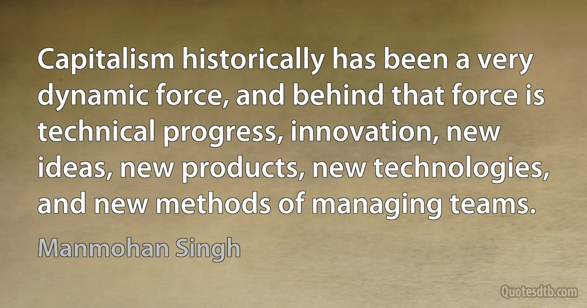 Capitalism historically has been a very dynamic force, and behind that force is technical progress, innovation, new ideas, new products, new technologies, and new methods of managing teams. (Manmohan Singh)