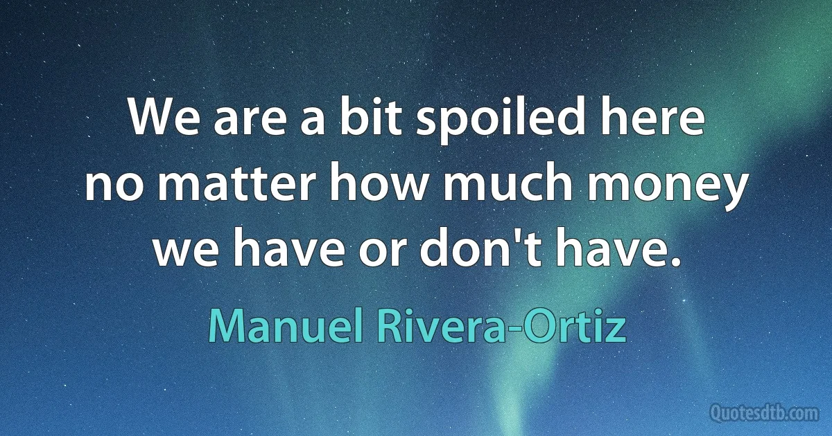 We are a bit spoiled here no matter how much money we have or don't have. (Manuel Rivera-Ortiz)