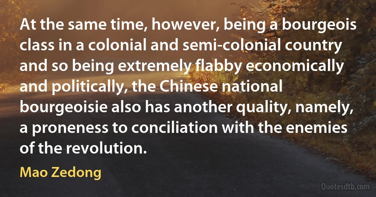 At the same time, however, being a bourgeois class in a colonial and semi-colonial country and so being extremely flabby economically and politically, the Chinese national bourgeoisie also has another quality, namely, a proneness to conciliation with the enemies of the revolution. (Mao Zedong)