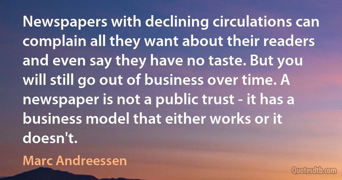 Newspapers with declining circulations can complain all they want about their readers and even say they have no taste. But you will still go out of business over time. A newspaper is not a public trust - it has a business model that either works or it doesn't. (Marc Andreessen)