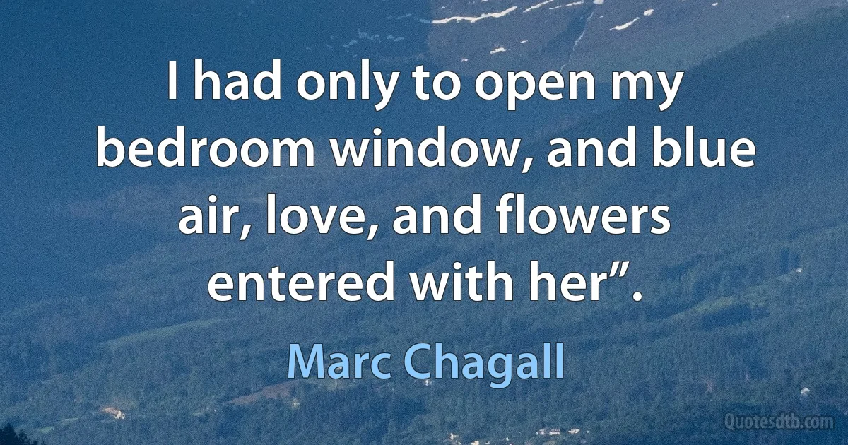 I had only to open my bedroom window, and blue air, love, and flowers entered with her”. (Marc Chagall)