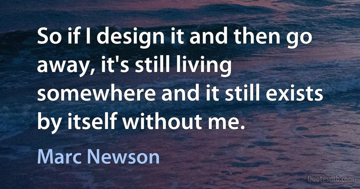 So if I design it and then go away, it's still living somewhere and it still exists by itself without me. (Marc Newson)