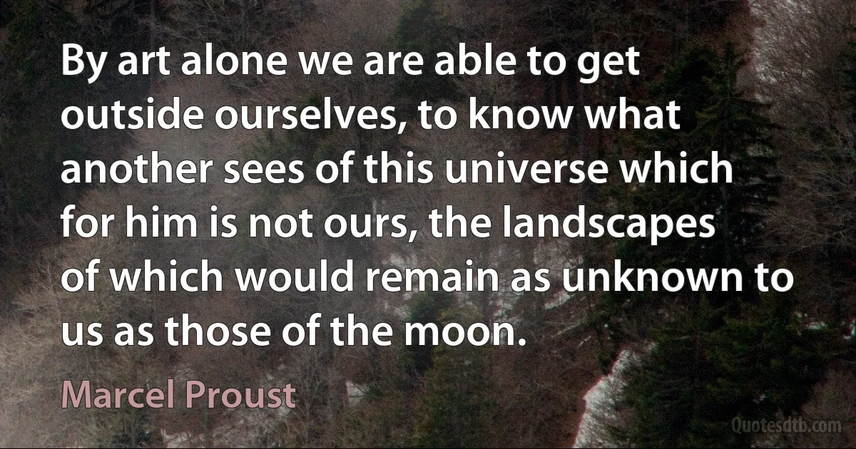 By art alone we are able to get outside ourselves, to know what another sees of this universe which for him is not ours, the landscapes of which would remain as unknown to us as those of the moon. (Marcel Proust)