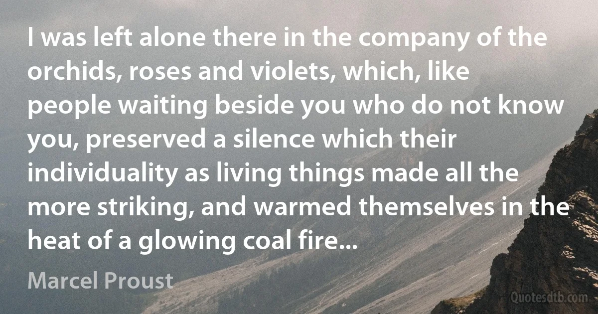 I was left alone there in the company of the orchids, roses and violets, which, like people waiting beside you who do not know you, preserved a silence which their individuality as living things made all the more striking, and warmed themselves in the heat of a glowing coal fire... (Marcel Proust)