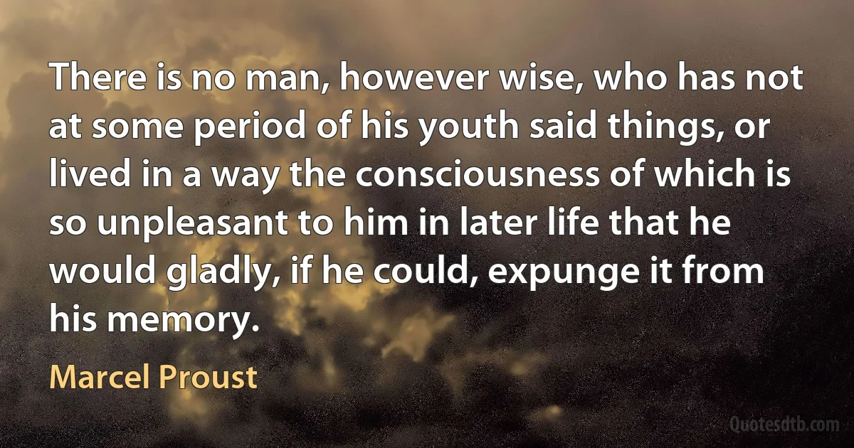 There is no man, however wise, who has not at some period of his youth said things, or lived in a way the consciousness of which is so unpleasant to him in later life that he would gladly, if he could, expunge it from his memory. (Marcel Proust)