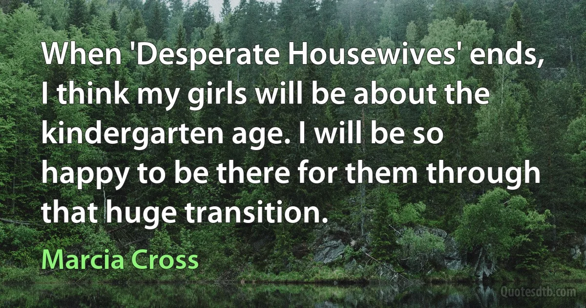 When 'Desperate Housewives' ends, I think my girls will be about the kindergarten age. I will be so happy to be there for them through that huge transition. (Marcia Cross)