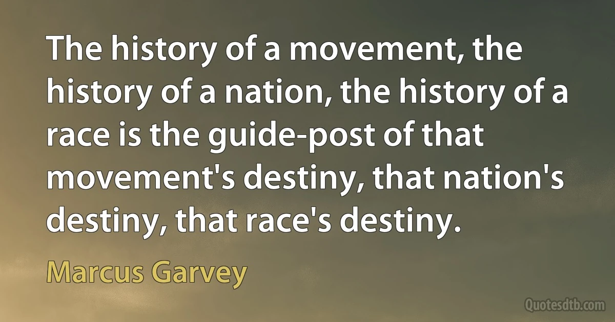 The history of a movement, the history of a nation, the history of a race is the guide-post of that movement's destiny, that nation's destiny, that race's destiny. (Marcus Garvey)