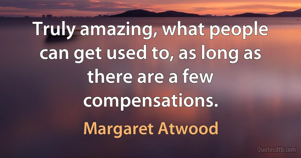 Truly amazing, what people can get used to, as long as there are a few compensations. (Margaret Atwood)