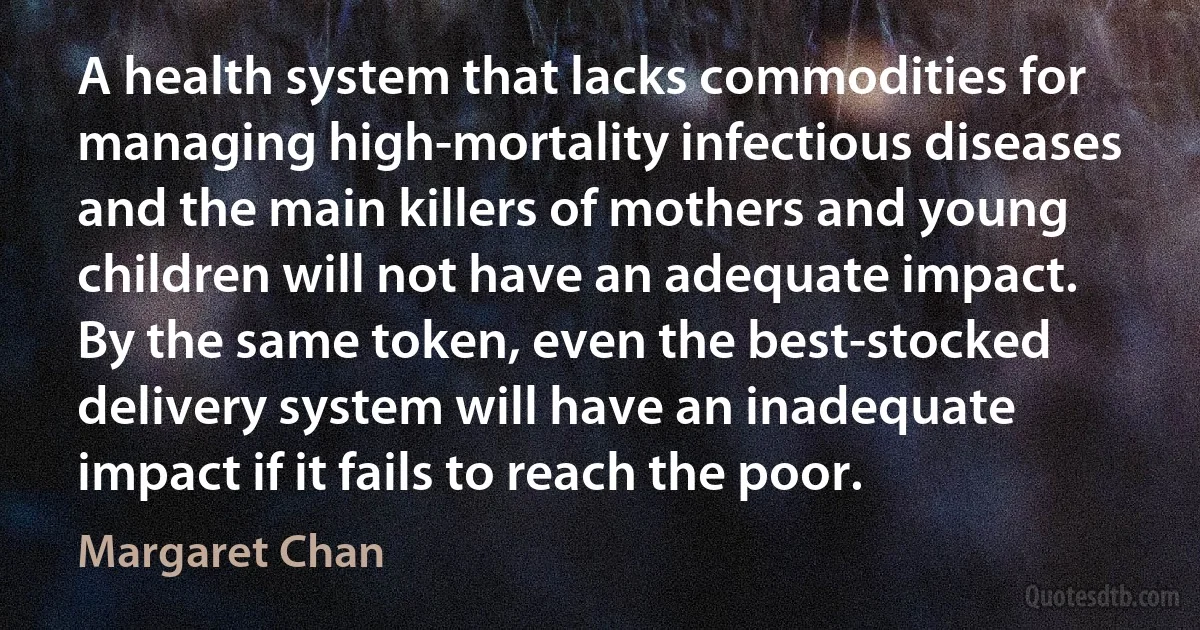 A health system that lacks commodities for managing high-mortality infectious diseases and the main killers of mothers and young children will not have an adequate impact. By the same token, even the best-stocked delivery system will have an inadequate impact if it fails to reach the poor. (Margaret Chan)